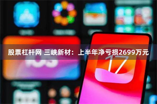 股票杠杆网 三峡新材：上半年净亏损2699万元