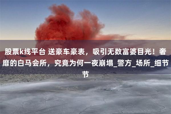股票k线平台 送豪车豪表，吸引无数富婆目光！奢靡的白马会所，究竟为何一夜崩塌_警方_场所_细节
