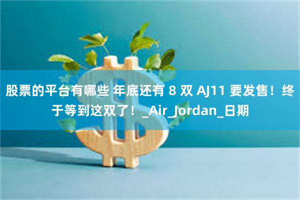 股票的平台有哪些 年底还有 8 双 AJ11 要发售！终于等到这双了！_Air_Jordan_日期