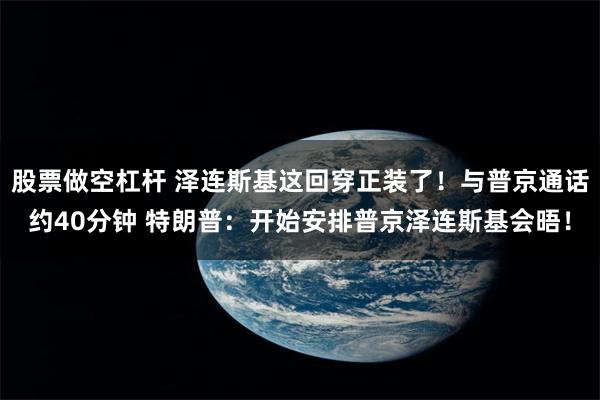 股票做空杠杆 泽连斯基这回穿正装了！与普京通话约40分钟 特朗普：开始安排普京泽连斯基会晤！