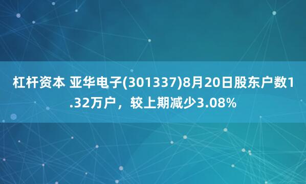 杠杆资本 亚华电子(301337)8月20日股东户数1.32万户，较上期减少3.08%