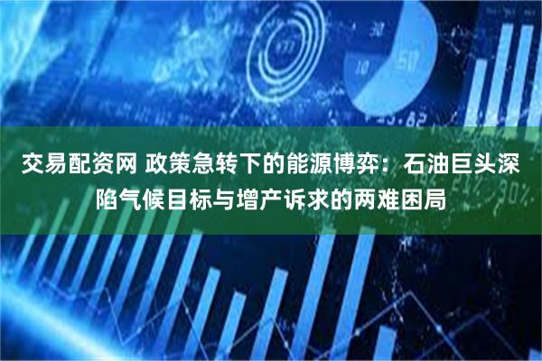 交易配资网 政策急转下的能源博弈：石油巨头深陷气候目标与增产诉求的两难困局