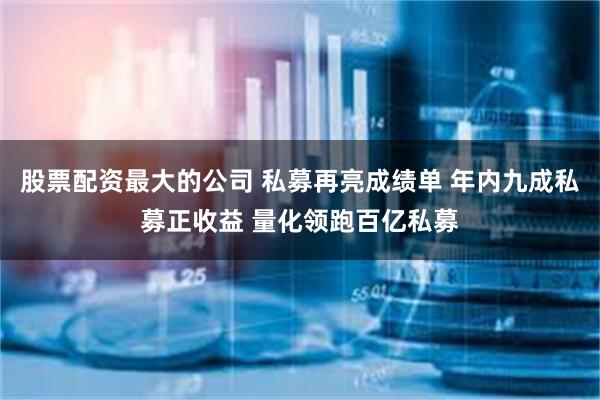 股票配资最大的公司 私募再亮成绩单 年内九成私募正收益 量化领跑百亿私募