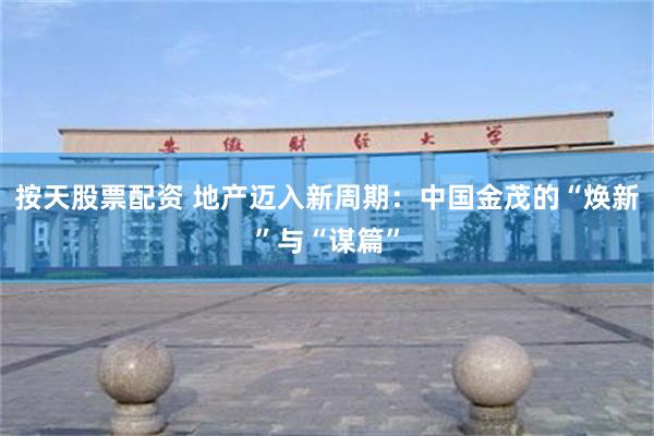 按天股票配资 地产迈入新周期：中国金茂的“焕新”与“谋篇”