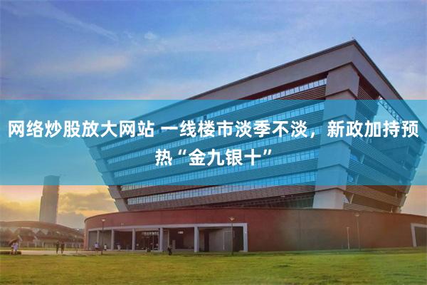 网络炒股放大网站 一线楼市淡季不淡，新政加持预热“金九银十”